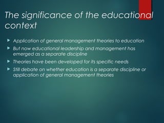 The significance of the educational
context
 Application of general management theories to education
 But now educational leadership and management has
emerged as a separate discipline
 Theories have been developed for its specific needs
 Still debate on whether education is a separate discipline or
application of general management theories
 
