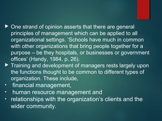  One strand of opinion asserts that there are general
principles of management which can be applied to all
organizational settings. ‘Schools have much in common
with other organizations that bring people together for a
purpose – be they hospitals, or businesses or government
offices’ (Handy, 1984, p. 26).
 Training and development of managers rests largely upon
the functions thought to be common to different types of
organization. These include,
• financial management,
• human resource management and
• relationships with the organization’s clients and the
wider community.
 