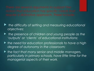 There are several arguments to support the
notion that education has specific needs that
require a distinctive approach. These include:
 the difficulty of setting and measuring educational
objectives;
 the presence of children and young people as the
‘outputs’ or ‘clients’ of educational institutions;
 the need for education professionals to have a high
degree of autonomy in the classroom;
 the fact that many senior and middle managers,
particularly in primary schools, have little time for the
managerial aspects of their work.
 