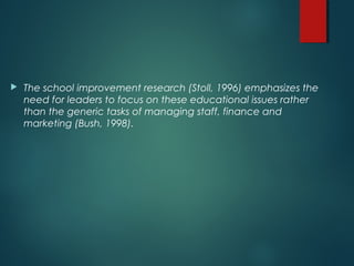  The school improvement research (Stoll, 1996) emphasizes the
need for leaders to focus on these educational issues rather
than the generic tasks of managing staff, finance and
marketing (Bush, 1998).
 
