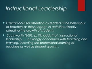 Instructional Leadership
 Critical focus for attention by leaders is the behaviour
of teachers as they engage in activities directly
affecting the growth of students.
 Southworth (2002, p. 79) adds that ‘instructional
leadership . . . is strongly concerned with teaching and
learning, including the professional learning of
teachers as well as student growth’.
 
