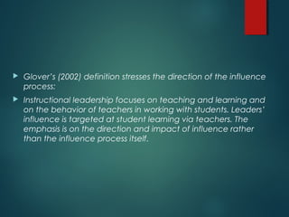  Glover’s (2002) definition stresses the direction of the influence
process:
 Instructional leadership focuses on teaching and learning and
on the behavior of teachers in working with students. Leaders’
influence is targeted at student learning via teachers. The
emphasis is on the direction and impact of influence rather
than the influence process itself.
 