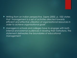  Writing from an Indian perspective, Sapre (2002, p. 102) states
that ‘management is a set of activities directed towards
efficient and effective utilization of organizational resources in
order to achieve organizational goals’
 managers in schools and colleges have to engage with both
internal and external audiences in leading their institutions. This
statement delineates the boundaries of educational
management
 