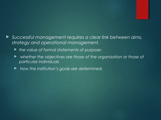 Successful management requires a clear link between aims,
strategy and operational management.
 the value of formal statements of purpose;
 whether the objectives are those of the organization or those of
particular individuals
 how the institution’s goals are determined.
 