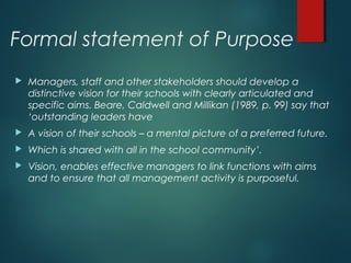 Formal statement of Purpose
 Managers, staff and other stakeholders should develop a
distinctive vision for their schools with clearly articulated and
specific aims. Beare, Caldwell and Millikan (1989, p. 99) say that
‘outstanding leaders have
 A vision of their schools – a mental picture of a preferred future.
 Which is shared with all in the school community’.
 Vision, enables effective managers to link functions with aims
and to ensure that all management activity is purposeful.
 