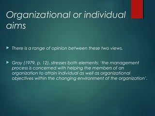 Organizational or individual
aims
 There is a range of opinion between these two views.
 Gray (1979, p. 12), stresses both elements: ‘the management
process is concerned with helping the members of an
organization to attain individual as well as organizational
objectives within the changing environment of the organization’.
 
