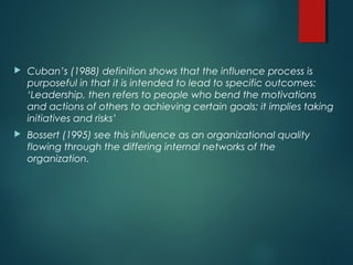  Cuban’s (1988) definition shows that the influence process is
purposeful in that it is intended to lead to specific outcomes:
‘Leadership, then refers to people who bend the motivations
and actions of others to achieving certain goals; it implies taking
initiatives and risks’
 Bossert (1995) see this influence as an organizational quality
flowing through the differing internal networks of the
organization.
 