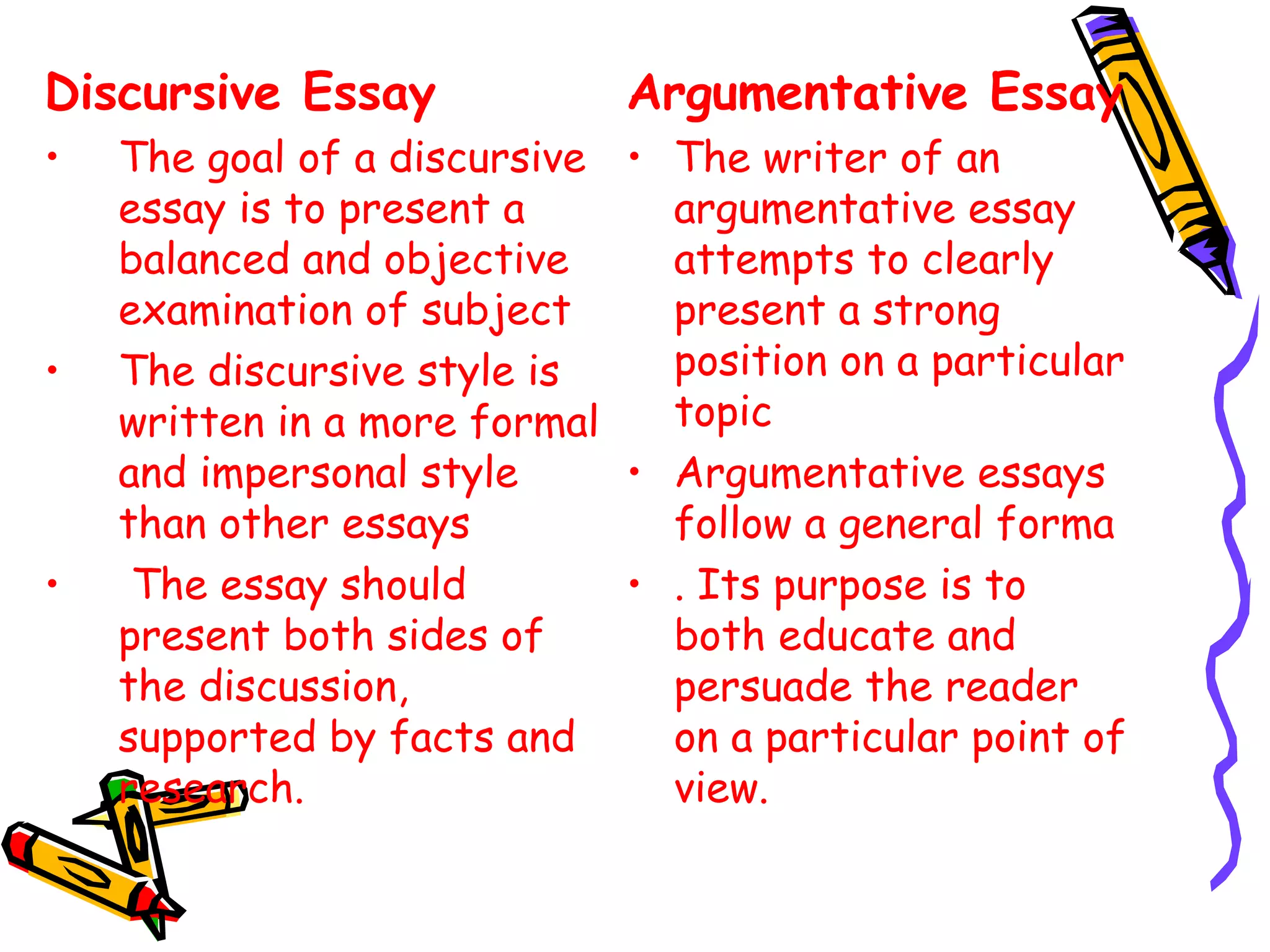 Discursive Essay
• The goal of a discursive
essay is to present a
balanced and objective
examination of subject
• The discursive style is
written in a more formal
and impersonal style
than other essays
•  The essay should
present both sides of
the discussion,
supported by facts and
research.
Argumentative Essay
• The writer of an
argumentative essay
attempts to clearly
present a strong
position on a particular
topic
• Argumentative essays
follow a general forma
• . Its purpose is to
both educate and
persuade the reader
on a particular point of
view. 
 