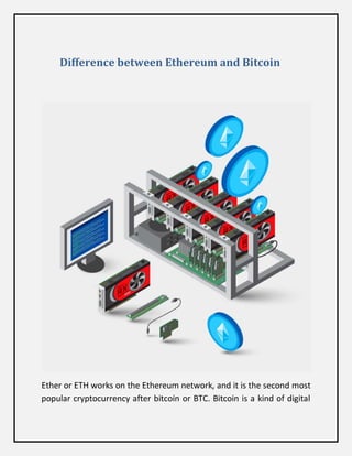 Difference between Ethereum and Bitcoin
Ether or ETH works on the Ethereum network, and it is the second most
popular cryptocurrency after bitcoin or BTC. Bitcoin is a kind of digital
 