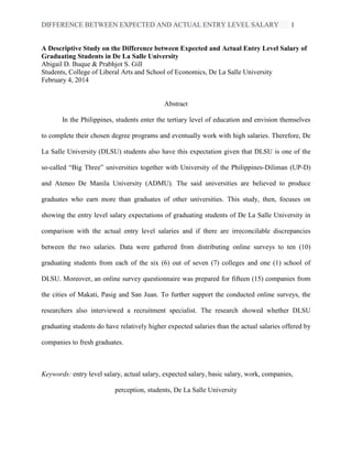DIFFERENCE BETWEEN EXPECTED AND ACTUAL ENTRY LEVEL SALARY 1
A Descriptive Study on the Difference between Expected and Actual Entry Level Salary of
Graduating Students in De La Salle University
Abigail D. Buque & Prabhjot S. Gill
Students, College of Liberal Arts and School of Economics, De La Salle University
February 4, 2014
Abstract
In the Philippines, students enter the tertiary level of education and envision themselves
to complete their chosen degree programs and eventually work with high salaries. Therefore, De
La Salle University (DLSU) students also have this expectation given that DLSU is one of the
so-called “Big Three” universities together with University of the Philippines-Diliman (UP-D)
and Ateneo De Manila University (ADMU). The said universities are believed to produce
graduates who earn more than graduates of other universities. This study, then, focuses on
showing the entry level salary expectations of graduating students of De La Salle University in
comparison with the actual entry level salaries and if there are irreconcilable discrepancies
between the two salaries. Data were gathered from distributing online surveys to ten (10)
graduating students from each of the six (6) out of seven (7) colleges and one (1) school of
DLSU. Moreover, an online survey questionnaire was prepared for fifteen (15) companies from
the cities of Makati, Pasig and San Juan. To further support the conducted online surveys, the
researchers also interviewed a recruitment specialist. The research showed whether DLSU
graduating students do have relatively higher expected salaries than the actual salaries offered by
companies to fresh graduates.
Keywords: entry level salary, actual salary, expected salary, basic salary, work, companies,
perception, students, De La Salle University
 