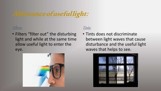 Allowanceofusefullight:
Filters:
• Filters “filter out” the disturbing
light and while at the same time
allow useful light to enter the
eye.
Tints:
• Tints does not discriminate
between light waves that cause
disturbance and the useful light
waves that helps to see.
 