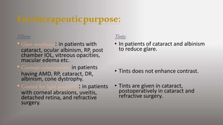 Fortherapeuticpurpose:
Filters:
• Glare avoidance: in patients with
cataract, ocular albinism, RP, post
chamber IOL, vitreous opacities,
macular edema etc.
• Contrast enhancement: in patients
having AMD, RP, cataract, DR,
albinism, cone dystrophy.
• Control for light sensitivity: in patients
with corneal abrasions, uveitis,
detached retina, and refractive
surgery.
Tints:
• In patients of cataract and albinism
to reduce glare.
• Tints does not enhance contrast.
• Tints are given in cataract,
postoperatively in cataract and
refractive surgery.
 