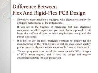 Difference Between
Flex And Rigid-Flex PCB Design
• Nowadays every machine is equipped with electronic circuitry for
optimum performance of the instruments.
• If you are in the business of machinery that uses electronic
components or allied equipment, you must choose a printed circuit
board that suffices all your technical requirements along with the
power constraints.
• It is best to use the most proficient company to employ for the
manufacturing of the PCB circuits so that the most expert quality
products can be obtained within a reasonable financial investment.
• The company must also provide the customer with different types
of PCBs upon request, and if need be, design and prepare
customized samples for later production.
 