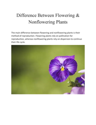 Difference Between Flowering &
Nonflowering Plants
The main difference between flowering and nonflowering plants is their
method of reproduction. Flowering plants rely on pollination for
reproduction, whereas nonflowering plants rely on dispersion to continue
their life cycle.
 