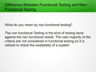 Difference Between Functional Testing and Non-
Functional Testing
What do you mean by non functional testing?
The non functional Testing is the kind of testing done
against the non functional needs. The vast majority of the
criteria are not considered in functional testing so it is
utilized to check the availability of a system
 