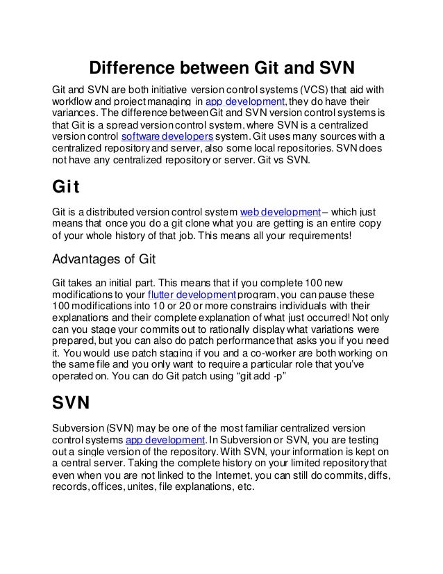 Difference between Git and SVN
Git and SVN are both initiative version control systems (VCS) that aid with
workflow and projectmanaging in app development,they do have their
variances. The difference betweenGit and SVN version control systems is
that Git is a spread version control system,where SVN is a centralized
version control software developers system. Git uses many sources with a
centralized repositoryand server, also some local repositories.SVN does
not have any centralized repositoryor server. Git vs SVN.
Git
Git is a distributed version control system web development – which just
means that once you do a git clone what you are getting is an entire copy
of your whole history of that job. This means all your requirements!
Advantages of Git
Git takes an initial part. This means that if you complete 100 new
modifications to your flutter development program,you can pause these
100 modifications into 10 or 20 or more constrains individuals with their
explanations and their complete explanation of what just occurred! Not only
can you stage your commits out to rationally display what variations were
prepared,but you can also do patch performance that asks you if you need
it. You would use patch staging if you and a co-worker are both working on
the same file and you only want to require a particular role that you’ve
operated on. You can do Git patch using “git add -p”
SVN
Subversion (SVN) may be one of the most familiar centralized version
control systems app development.In Subversion or SVN, you are testing
out a single version of the repository.With SVN, your information is kept on
a central server. Taking the complete history on your limited repositorythat
even when you are not linked to the Internet, you can still do commits,diffs,
records,offices,unites, file explanations, etc.
 