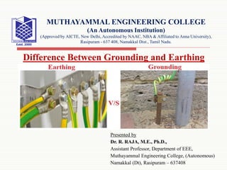 Presented by
Dr. R. RAJA, M.E., Ph.D.,
Assistant Professor, Department of EEE,
Muthayammal Engineering College, (Autonomous)
Namakkal (Dt), Rasipuram – 637408
Difference Between Grounding and Earthing
MUTHAYAMMAL ENGINEERING COLLEGE
(An Autonomous Institution)
(Approved by AICTE, New Delhi, Accredited by NAAC, NBA & Affiliated to Anna University),
Rasipuram - 637 408, Namakkal Dist., Tamil Nadu.
 
