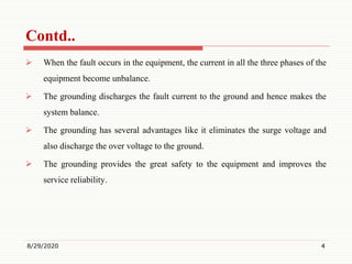 Contd..
 When the fault occurs in the equipment, the current in all the three phases of the
equipment become unbalance.
 The grounding discharges the fault current to the ground and hence makes the
system balance.
 The grounding has several advantages like it eliminates the surge voltage and
also discharge the over voltage to the ground.
 The grounding provides the great safety to the equipment and improves the
service reliability.
8/29/2020 4
 