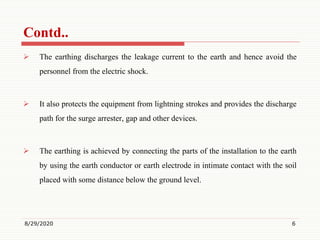 Contd..
 The earthing discharges the leakage current to the earth and hence avoid the
personnel from the electric shock.
 It also protects the equipment from lightning strokes and provides the discharge
path for the surge arrester, gap and other devices.
 The earthing is achieved by connecting the parts of the installation to the earth
by using the earth conductor or earth electrode in intimate contact with the soil
placed with some distance below the ground level.
8/29/2020 6
 