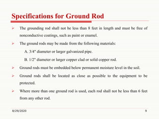 Specifications for Ground Rod
 The grounding rod shall not be less than 8 feet in length and must be free of
nonconductive coatings, such as paint or enamel.
 The ground rods may be made from the following materials:
A. 3/4" diameter or larger galvanized pipe.
B. 1/2" diameter or larger copper clad or solid copper rod.
 Ground rods must be embedded below permanent moisture level in the soil.
 Ground rods shall be located as close as possible to the equipment to be
protected.
 Where more than one ground rod is used, each rod shall not be less than 6 feet
from any other rod.
8/29/2020 9
 