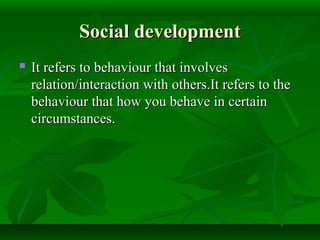 Social developmentSocial development
 It refers to behaviour that involvesIt refers to behaviour that involves
relation/interaction with others.It refers to therelation/interaction with others.It refers to the
behaviour that how you behave in certainbehaviour that how you behave in certain
circumstances.circumstances.
 