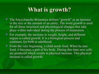 What is growth?What is growth?
 The Encyclopedia Britannica defines “growth” as an increaseThe Encyclopedia Britannica defines “growth” as an increase
in the size or the amount of an entity. The word growth is usedin the size or the amount of an entity. The word growth is used
for all those structural and physiological changes that takefor all those structural and physiological changes that take
place within individual during the process of maturation.place within individual during the process of maturation.
 For example, the increase in weight, height, and differentFor example, the increase in weight, height, and different
organs is called growth. It is a biological process andorgans is called growth. It is a biological process and
continues for birth to adulthood.continues for birth to adulthood.
 From the very beginning, a child needs food. When he eatsFrom the very beginning, a child needs food. When he eats
food, it becomes a part of his body. During this time new cellsfood, it becomes a part of his body. During this time new cells
are produced which results in physical increase. This physicalare produced which results in physical increase. This physical
increase is called growth.increase is called growth.
 