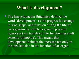 What is development?What is development?
 The Encyclopaedia Britannica defined theThe Encyclopaedia Britannica defined the
word ‘development’ as the progressive changeword ‘development’ as the progressive change
in size, shape, and function during the life ofin size, shape, and function during the life of
an organism by which its genetic potentialan organism by which its genetic potential
(genotype) are translated into functioning adult(genotype) are translated into functioning adult
systems (phnotype). This means thatsystems (phnotype). This means that
development includes the increase not only indevelopment includes the increase not only in
the size but also in the function of an organ.the size but also in the function of an organ.
 