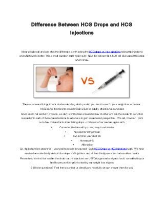 Difference Between HCG Drops and HCG
Injections

Many people call and ask what the difference is with taking the HCG drops vs. Hcg injections taking the injections
and which works better. It is a great question and I’m not sure I have the answer for it, but I will give you a little about
what I know.

There are several things to look at when deciding which product you want to use for your weight loss endeavor.
Those items that fall into consideration would be safety, effectiveness and cost.
Since we do not sell both products, we don’t want to take a biased review of either and ask the reader to do further
research into each of these considerations listed above to gain an unbiased perspective. We will, however, point
out a few obvious facts about taking drops – that most of our readers agree with.

•

Convenient to take with you and easy to administer

•

No need for refrigeration

•

Two to three year shelf life

•

Homeopathic

•

Affordable

So, the bottom line answer is – you need to decide for yourself. Both HCG Drops vs HCG Injections work. We have
watched an entire family do both the drops and injections and all four family members had excellent results.
Please keep in mind that neither the shots nor the injections are USFDA approved and you should consult with your
health care provider prior to starting any weight loss regime.
Still have questions? Feel free to contact us directly and hopefully we can answer them for you.

 