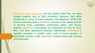 Horticulture and agriculture are two distinct fields that are often
lumped together due to their similarities. However, they differ
significantly in terms of scope, practices, and objectives. While both
involve cultivating plants, horticulture focuses on the science and art
of growing fruits, vegetables, ornamental plants, and flowers,
whereas agriculture encompasses the cultivation of crops for food,
fiber, and other agricultural products. Additionally, horticulture is
typically practiced in smaller scales, such as home gardens or
specialized nurseries, while agriculture involves large-scale farming
and production.
 