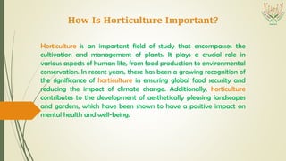 How Is Horticulture Important?
Horticulture is an important field of study that encompasses the
cultivation and management of plants. It plays a crucial role in
various aspects of human life, from food production to environmental
conservation. In recent years, there has been a growing recognition of
the significance of horticulture in ensuring global food security and
reducing the impact of climate change. Additionally, horticulture
contributes to the development of aesthetically pleasing landscapes
and gardens, which have been shown to have a positive impact on
mental health and well-being.
 