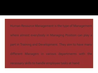 Human Resource Management is the type of Management
where almost everybody in Managing Position can play a
part in Training and Development. They aim to have many
different Managers in various departments with the
necessary skills to handle employee tasks at hand
 