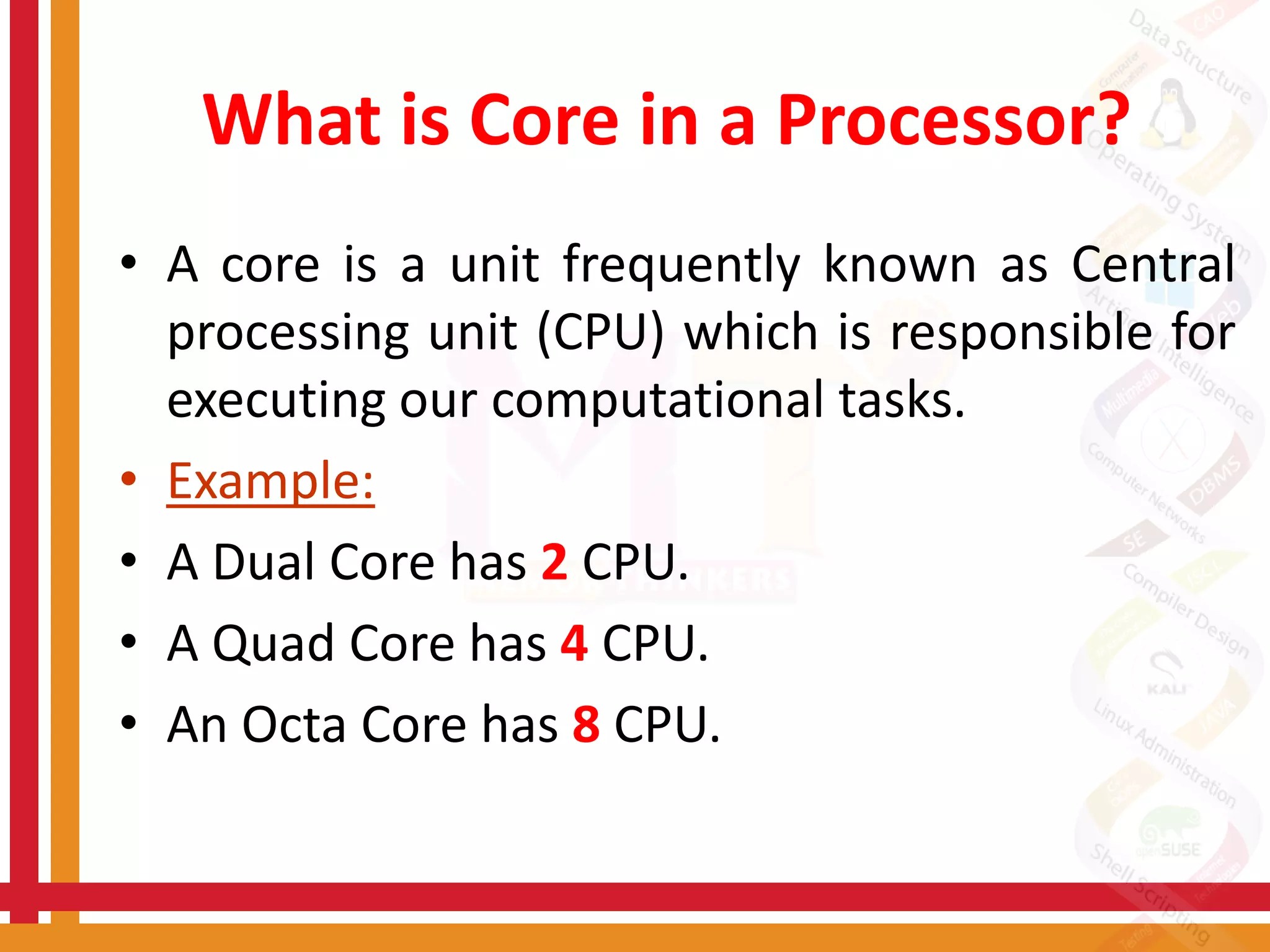 What is Core in a Processor?
• A core is a unit frequently known as Central
processing unit (CPU) which is responsible for
executing our computational tasks.
• Example:
• A Dual Core has 2 CPU.
• A Quad Core has 4 CPU.
• An Octa Core has 8 CPU.
 