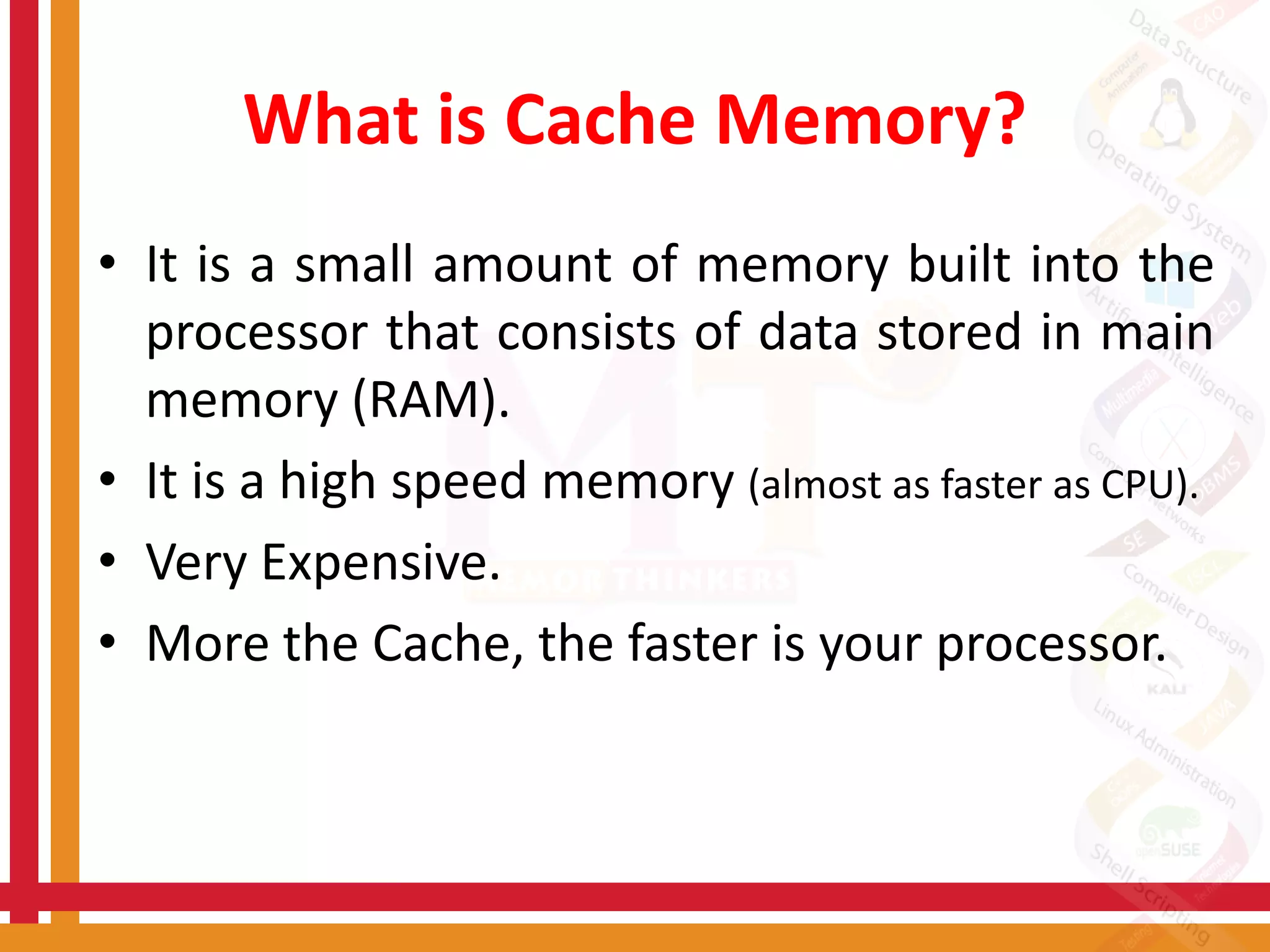 What is Cache Memory?
• It is a small amount of memory built into the
processor that consists of data stored in main
memory (RAM).
• It is a high speed memory (almost as faster as CPU).
• Very Expensive.
• More the Cache, the faster is your processor.
 