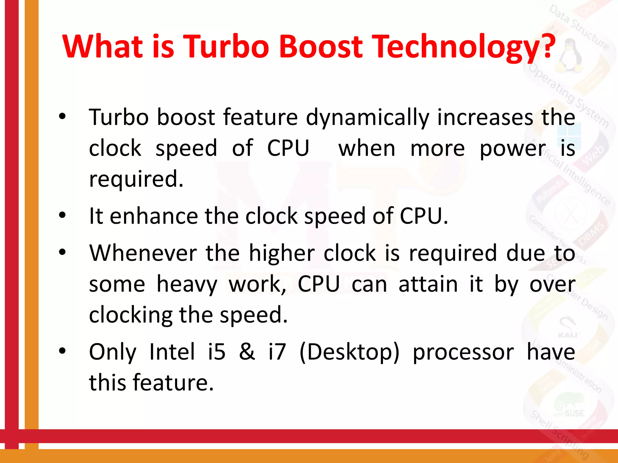 What is Turbo Boost Technology?
• Turbo boost feature dynamically increases the
clock speed of CPU when more power is
required.
• It enhance the clock speed of CPU.
• Whenever the higher clock is required due to
some heavy work, CPU can attain it by over
clocking the speed.
• Only Intel i5 & i7 (Desktop) processor have
this feature.
 