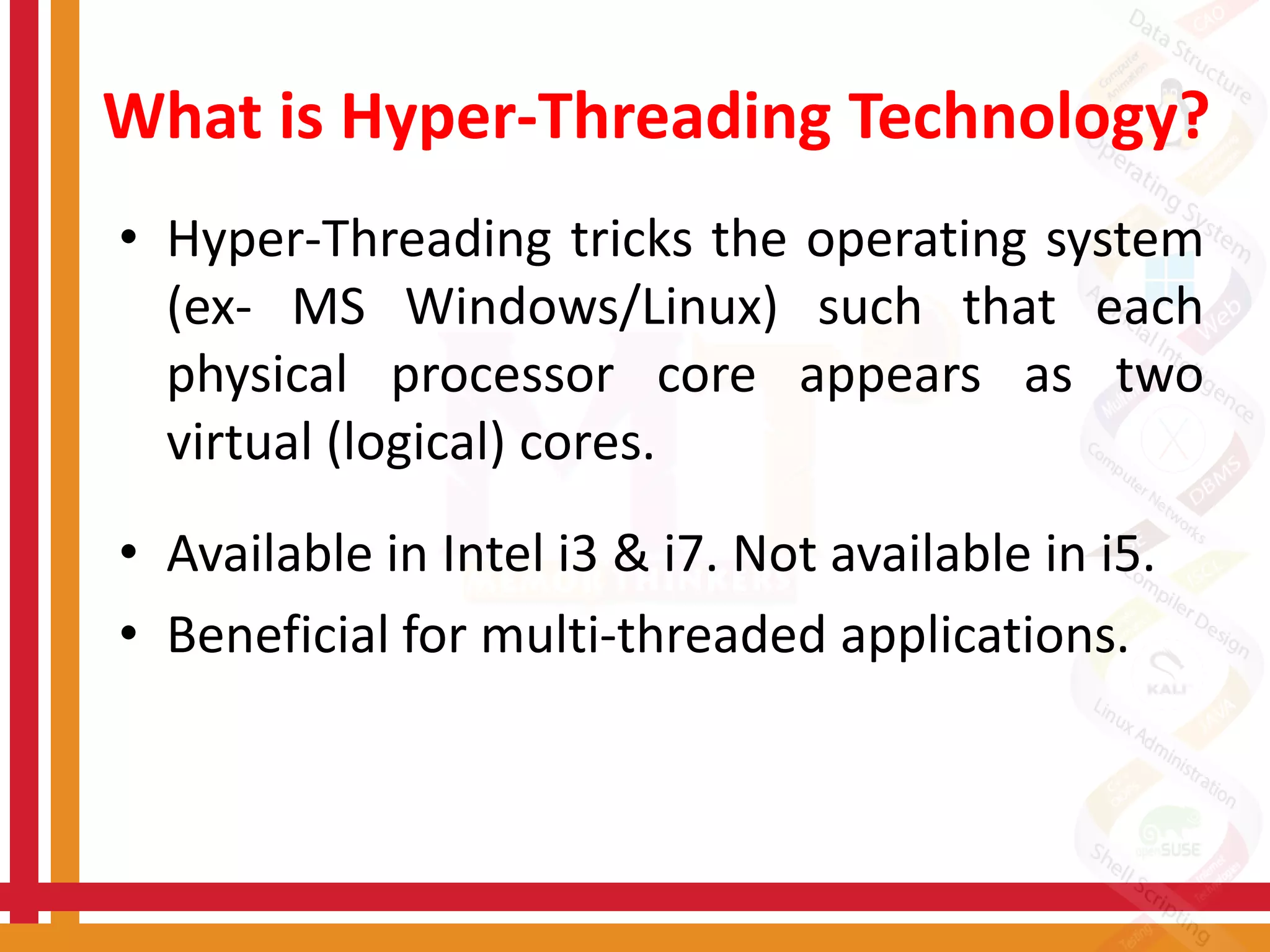 What is Hyper-Threading Technology?
• Hyper-Threading tricks the operating system
(ex- MS Windows/Linux) such that each
physical processor core appears as two
virtual (logical) cores.
• Available in Intel i3 & i7. Not available in i5.
• Beneficial for multi-threaded applications.
 