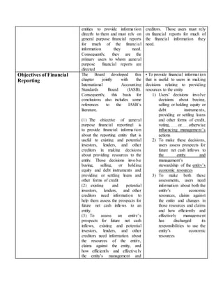entities to provide information
directly to them and must rely on
general purpose financial reports
for much of the financial
information they need.
Consequently, they are the
primary users to whom general
purpose financial reports are
directed
creditors. Those users must rely
on financial reports for much of
the financial information they
need.
Objectives of Financial
Reporting
The Board developed this
chapter jointly with the
International Accounting
Standards Board (IASB).
Consequently, this basis for
conclusions also includes some
references to the IASB’s
literature.
(1) The objective of general
purpose financial reporting1 is
to provide financial information
about the reporting entity that is
useful to existing and potential
investors, lenders, and other
creditors in making decisions
about providing resources to the
entity. Those decisions involve
buying, selling, or holding
equity and debt instruments and
providing or settling loans and
other forms of credit
(2) existing and potential
investors, lenders, and other
creditors need information to
help them assess the prospects for
future net cash inflows to an
entity.
(3) To assess an entity’s
prospects for future net cash
inflows, existing and potential
investors, lenders, and other
creditors need information about
the resources of the entity,
claims against the entity, and
how efficiently and effectively
the entity’s management and
• To provide financial information
that is useful to users in making
decisions relating to providing
resources to the entity
1) Users’ decisions involve
decisions about buying,
selling or holding equity or
debt instruments,
providing or settling loans
and other forms of credit,
voting, or otherwise
influencing management’s
actions
2) To make these decisions,
users assess prospects for
future net cash inflows to
the entity and
management’s
stewardship of the entity’s
economic resources
3) To make both these
assessments, users need
information about both the
entity’s economic
resources, claims against
the entity and changes in
those resources and claims
and how efficiently and
effectively management
has discharged its
responsibilities to use the
entity’s economic
resources
 