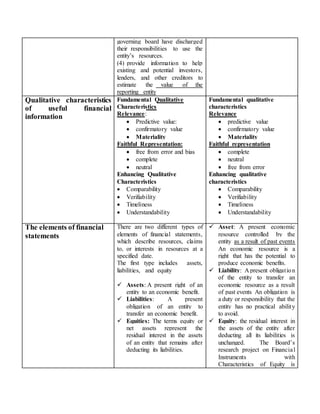 governing board have discharged
their responsibilities to use the
entity’s resources.
(4) provide information to help
existing and potential investors,
lenders, and other creditors to
estimate the value of the
reporting entity
Qualitative characteristics
of useful financial
information
Fundamental Qualitative
Characteristics
Relevance:
 Predictive value:
 confirmatory value
 Materiality
Faithful Representation:
 free from error and bias
 complete
 neutral
Enhancing Qualitative
Characteristics
 Comparability
 Verifiability
 Timeliness
 Understandability
Fundamental qualitative
characteristics
Relevance
 predictive value
 confirmatory value
 Materiality
Faithful representation
 complete
 neutral
 free from error
Enhancing qualitative
characteristics
 Comparability
 Verifiability
 Timeliness
 Understandability
The elements of financial
statements
There are two different types of
elements of financial statements,
which describe resources, claims
to, or interests in resources at a
specified date.
The first type includes assets,
liabilities, and equity
 Assets: A present right of an
entity to an economic benefit.
 Liabilities: A present
obligation of an entity to
transfer an economic benefit.
 Equities: The terms equity or
net assets represent the
residual interest in the assets
of an entity that remains after
deducting its liabilities.
 Asset: A present economic
resource controlled by the
entity as a result of past events
An economic resource is a
right that has the potential to
produce economic benefits.
 Liability: A present obligation
of the entity to transfer an
economic resource as a result
of past events An obligation is
a duty or responsibility that the
entity has no practical ability
to avoid.
 Equity: the residual interest in
the assets of the entity after
deducting all its liabilities is
unchanged. The Board’s
research project on Financial
Instruments with
Characteristics of Equity is
 
