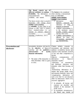 The Board expects use of
different attributes to continue.
Reliability. The information is
representationally faithful,
verifiable, and neutral.
The thesis reveals what is actually
happening with change from
faithful representation,
to reliability. In fact, there is an
attempt to alter what is wanted
from standard-setting in an
attempt to reinvent financial
accounting and
reporting. (Auditorium, 2017)
The factors to be considered
when selecting a measurement
basis are relevance
faithful representation,
Faithful representation
 information must
faithfully represent the
substance of what it
purports to represent
 a faithful representation is,
to the maximum extent
possible, complete, neutral
and free from error
 a faithful representation is
affected by level of
measurement uncertainty
and inconsistency.
Presentationand
disclosure
presentation decisions rely heavily
on the objective of financial
reporting and the qualitative
characteristics of useful
financial information
 The nature of the transaction is
what determines what is a gain
or a loss.
Chapter includes concepts on
presentation and disclosure and
guidance on including income and
expenses in the statement of profit
or loss and other comprehensive
income.
Effective communication of
information in financial
statements requires:
(a)focusing on presentation
and disclosure objectives and
principles rather than focusing on
rules;
(b)classifying information in a
manner that groups similar items
and separates dissimilar items; and
(c)aggregating information in
such a way that it is not obscured
either by unnecessary detail or by
excessive aggregation
 In principle, all income and
expenses are classified and
included in the statement of
profit or loss
 In exceptional circumstances,
the Board may decide to
 