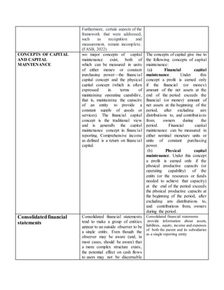 Furthermore, certain aspects of the
framework that were addressed,
such as recognition and
measurement, remain incomplete.
(FASB, 2022)
CONCEPTS OF CAPITAL
AND CAPITAL
MAINTENANCE
wo major concepts of capital
maintenance exist, both of
which can be measured in units
of either money or constant
purchasing power—the financial
capital concept and the physical
capital concept (which is often
expressed in terms of
maintaining operating capability,
that is, maintaining the capacity
of an entity to provide a
constant supply of goods or
services). The financial capital
concept is the traditional view
and is generally the capital
maintenance concept in financial
reporting. Comprehensive income
as defined is a return on financial
capital.
The concepts of capital give rise to
the following concepts of capital
maintenance:
(a) Financial capital
maintenance. Under this
concept a profit is earned only
if the financial (or money)
amount of the net assets at the
end of the period exceeds the
financial (or money) amount of
net assets at the beginning of the
period, after excluding any
distributions to, and contributions
from, owners during the
period. Financial capital
maintenance can be measured in
either nominal monetary units or
units of constant purchasing
power.
(b) Physical capital
maintenance. Under this concept
a profit is earned only if the
physical productive capacity (or
operating capability) of the
entity (or the resources or funds
needed to achieve that capacity)
at the end of the period exceeds
the physical productive capacity at
the beginning of the period, after
excluding any distributions to,
and contributions from, owners
during the period.
Consolidatedfinancial
statements
Consolidated financial statements
tend to make a group of entities
appear to an outside observer to be
a single entity. Even though the
observer may be aware (and, in
most cases, should be aware) that
a more complex structure exists,
the potential effect on cash flows
to users may not be discernable
Consolidated financial statements
provide information about assets,
liabilities, equity, income and expenses
of both the parent and its subsidiaries
as a single reporting entity
 