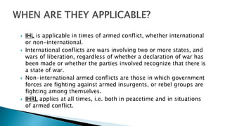  IHL is applicable in times of armed conflict, whether international
or non-international.
 International conflicts are wars involving two or more states, and
wars of liberation, regardless of whether a declaration of war has
been made or whether the parties involved recognize that there is
a state of war.
 Non-international armed conflicts are those in which government
forces are fighting against armed insurgents, or rebel groups are
fighting among themselves.
 IHRL applies at all times, i.e. both in peacetime and in situations
of armed conflict.
 
