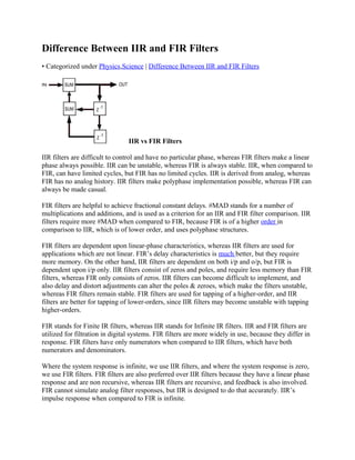 Difference Between IIR and FIR Filters
• Categorized under Physics,Science | Difference Between IIR and FIR Filters
IIR vs FIR Filters
IIR filters are difficult to control and have no particular phase, whereas FIR filters make a linear
phase always possible. IIR can be unstable, whereas FIR is always stable. IIR, when compared to
FIR, can have limited cycles, but FIR has no limited cycles. IIR is derived from analog, whereas
FIR has no analog history. IIR filters make polyphase implementation possible, whereas FIR can
always be made casual.
FIR filters are helpful to achieve fractional constant delays. #MAD stands for a number of
multiplications and additions, and is used as a criterion for an IIR and FIR filter comparison. IIR
filters require more #MAD when compared to FIR, because FIR is of a higher order in
comparison to IIR, which is of lower order, and uses polyphase structures.
FIR filters are dependent upon linear-phase characteristics, whereas IIR filters are used for
applications which are not linear. FIR’s delay characteristics is much better, but they require
more memory. On the other hand, IIR filters are dependent on both i/p and o/p, but FIR is
dependent upon i/p only. IIR filters consist of zeros and poles, and require less memory than FIR
filters, whereas FIR only consists of zeros. IIR filters can become difficult to implement, and
also delay and distort adjustments can alter the poles & zeroes, which make the filters unstable,
whereas FIR filters remain stable. FIR filters are used for tapping of a higher-order, and IIR
filters are better for tapping of lower-orders, since IIR filters may become unstable with tapping
higher-orders.
FIR stands for Finite IR filters, whereas IIR stands for Infinite IR filters. IIR and FIR filters are
utilized for filtration in digital systems. FIR filters are more widely in use, because they differ in
response. FIR filters have only numerators when compared to IIR filters, which have both
numerators and denominators.
Where the system response is infinite, we use IIR filters, and where the system response is zero,
we use FIR filters. FIR filters are also preferred over IIR filters because they have a linear phase
response and are non recursive, whereas IIR filters are recursive, and feedback is also involved.
FIR cannot simulate analog filter responses, but IIR is designed to do that accurately. IIR’s
impulse response when compared to FIR is infinite.
 