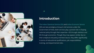 Introduction
The Indian Statistical Service (ISS) and Indian Economic Service
(IES) are two prestigious Group A civil services under the
Government of India. Both services play a pivotal role in shaping
national policy through their expertise—ISS through statistics and
IES through economics. Though they may appear similar due to
their analytical and policy-oriented nature, they differ significantly
in terms of educational qualifications, job responsibilities,
training, and departmental roles.
 