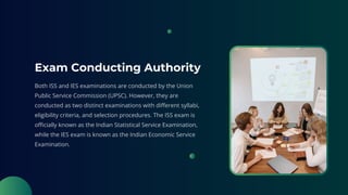 Exam Conducting Authority
Both ISS and IES examinations are conducted by the Union
Public Service Commission (UPSC). However, they are
conducted as two distinct examinations with different syllabi,
eligibility criteria, and selection procedures. The ISS exam is
officially known as the Indian Statistical Service Examination,
while the IES exam is known as the Indian Economic Service
Examination.
 