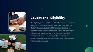 Educational Eligibility
The eligibility criteria for ISS and IES differ based on academic
background. For ISS, candidates must have a Bachelor's or
Master’s degree in Statistics, Mathematical Statistics, or
Applied Statistics. On the other hand, candidates applying for
IES must hold a Master's degree in Economics, Applied
Economics, Business Economics, or Econometrics. This
distinction clearly separates statisticians from economists in
their respective services.
 