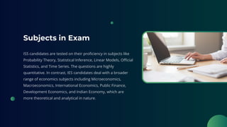 Subjects in Exam
ISS candidates are tested on their proficiency in subjects like
Probability Theory, Statistical Inference, Linear Models, Official
Statistics, and Time Series. The questions are highly
quantitative. In contrast, IES candidates deal with a broader
range of economics subjects including Microeconomics,
Macroeconomics, International Economics, Public Finance,
Development Economics, and Indian Economy, which are
more theoretical and analytical in nature.
 
