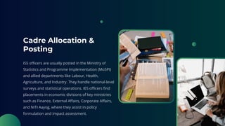 Cadre Allocation &
Posting
ISS officers are usually posted in the Ministry of
Statistics and Programme Implementation (MoSPI)
and allied departments like Labour, Health,
Agriculture, and Industry. They handle national-level
surveys and statistical operations. IES officers find
placements in economic divisions of key ministries
such as Finance, External Affairs, Corporate Affairs,
and NITI Aayog, where they assist in policy
formulation and impact assessment.
 