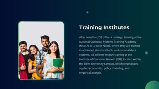 Training Institutes
After selection, ISS officers undergo training at the
National Statistical Systems Training Academy
(NSSTA) in Greater Noida, where they are trained
in advanced statistical tools and national data
systems. IES officers receive training at the
Institute of Economic Growth (IEG), located within
the Delhi University campus, which emphasizes
applied economics, policy modeling, and
empirical analysis.
 