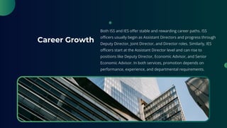 Career Growth
Both ISS and IES offer stable and rewarding career paths. ISS
officers usually begin as Assistant Directors and progress through
Deputy Director, Joint Director, and Director roles. Similarly, IES
officers start at the Assistant Director level and can rise to
positions like Deputy Director, Economic Advisor, and Senior
Economic Advisor. In both services, promotion depends on
performance, experience, and departmental requirements.
 