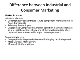 Difference between Industrial and
Consumer Marketing
Market Structure
Industrial Markets:
• Geographically concentrated – Auto component manufacturers in
Pune, Gurgaon etc
• Relatively Fewer Buyers
• Oligopolistic Competition (A market condition in which sellers are
so few that the actions of any one of them will materially affect
price and have a measurable impact on competitors.)
Consumer Markets:
• Geographically Dispersed – Demand for buying cars is dispersed
• Mass Markets, Many Buyers
• Monopolistic Competition

 