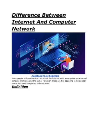 Difference Between
Internet And Computer
Network
Raspberry Pi for Beginners
Many people still confuse the concept of the Internet with a computer network and
consider them one and the same. However, these are two opposing technological
terms and have completely different uses.
Definition
 